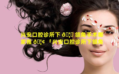 兴安口腔诊所下 🦁 颌角手术哪家强 🦢 「兴安口腔诊所下颌角手术哪家强一些」